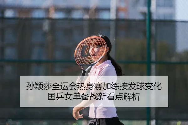 孙颖莎全运会热身赛加练接发球变化 国乒女单备战新看点解析